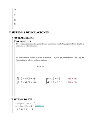 20

 21

 22.

 23.



SISTEMAS DE ECUACIONES
 SISTEMA DE 2X2
   DEFINICION
       Dos ecuaciones con dos incógnitas forman un sistema, cuando lo que pretendemos de ellas es
       encontrar su solución común.




       La solución de un sistema es un par de números   ,   tales que reemplazando x por e y por
         se satisfacen a la vez ambas ecuaciones.


                                  x = 2, y = 3




 SITEMA DE 3X3

                                 sitema 3x3
 
