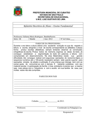 PREFEITURA MUNICIPAL DE CUBATÃO
ESTADO DE SÃO PAULO
SECRETARIA DE EDUCACIONAL
U.M.E. LUIZ GUSTAVO DE LIMA

Relatório Descritivo do Aluno – Ensino Fundamental

Professora: Edilania Maria Rodrigues BatalhaPereira
Série: 1B
Manhã
Ano: 2012

Nº de Faltas ____

PARECER DA PROFESSORA
Durante o ano letivo a aluna obteve uma excelente evolução no que diz respeito a
leitura e escrita, atingindo o nível de escrita correspondente ao alfabético 3,dessa
forma
produz escritas alfabéticas, sempre tentando observar as convenções
ortográficas da escrita. Produz textos de memoria, organiza as ideias do texto, Já
consegue estabelecer a segmentação do texto em palavras, a leitura com
compreensão em desenvolvimento. Na área Matemática reside sua grande
dificuldade, não consegue realizar com segurança operações de raciocínio lógico, a
sequencia numérica até o 100,sendo necessário sempre está usando suporte para
operações simples de adição e subtração. E uma criança que interage bem com as
outras gosta de comunicar-se com o demais. É bastante cuidadosa com seu
material escolar. A participação da família é boa, entretanto é preciso que a mesma
seja mais zelosa com a frequência e com o auxilio em sua tarefas de casa, que
muitas vezes não são cumpridas.

PARECER DOS PAIS
______________________________________________________________________
______________________________________________________________________
______________________________________________________________________
______________________________________________________________________
______________________________________________________________________
______________________________________________________________________

Cubatão, ______ de__________ de 2012.
_______________________________
Professora
_______________________________
Diretor

__________________________________
Coordenado (a) Pedagógico (a)
__________________________________
Responsável

 