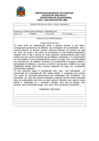 PREFEITURA MUNICIPAL DE CUBATÃO
ESTADO DE SÃO PAULO
SECRETARIA DE EDUCACIONAL
U.M.E. LUIZ GUSTAVO DE LIMA
Relatório Descritivo do Aluno – Ensino Fundamental

Professora: Edilania Maria Rodrigues BatalhaPereira
Série: 1B
Manhã
Ano: 2012

Nº de Faltas ____

PARECER DA PROFESSORA
PARECER DOS PAIS
O aluno teve um desempenho lento e gradual durante o ano letivo,
conseguindo apropriar-se do alfabeto, da numeração com propriedade até o
numero 20,para os demais sempre utiliza os recursos de suporte da sala
de aula. Ao iniciar o ano letivo se encontrava no nível silabico1estabelecia
relação entre a fala e escrita às vezes (fazendo correspondência para cada
sílaba oral uma marca) transição do pré-silábico ,finalizando o 1º quadrimestre
no nível silábico 3 com correspondência sonora na vogal, mas com dificuldade
em apropriar-se do alfabeto. Durante o 2º quadrimestre conseguiu atingir a
apropriação do alfabeto, e evoluiu no nível de escrita para o silábico 4,ou seja
estabelece relação entre fala e escrita, utilizando ora voga, ora consoantes
pertencentes à palavra.
O seu raciocínio logico é considerado bom ,mas com dificuldade na
apropriação da numeração até 100, realiza adição e subtração sem suporte
.As vezes se apresenta desmotivado nas realizações das atividades. As
atividades de casa são sempre realizadas. É preciso sempre chamar atenção
para as explicações pelo fato de estar sempre distraído com alguma coisa
alheia a explicação ou a atividade. Interage bem com os amigos, mas
sempre que é contrariado reage com choro. Sua frequência é excelente.~
PARECER DOS PAIS
_____________________________________________________________________
______________________________________________________________________
______________________________________________________________________
______________________________________________________________________
______________________________________________________________________

 