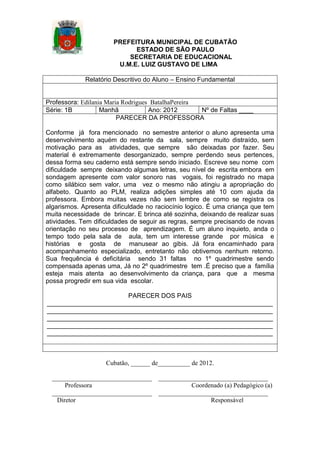 PREFEITURA MUNICIPAL DE CUBATÃO
ESTADO DE SÃO PAULO
SECRETARIA DE EDUCACIONAL
U.M.E. LUIZ GUSTAVO DE LIMA
Relatório Descritivo do Aluno – Ensino Fundamental

Professora: Edilania Maria Rodrigues BatalhaPereira
Série: 1B
Manhã
Ano: 2012
Nº de Faltas ____
PARECER DA PROFESSORA
Conforme já fora mencionado no semestre anterior o aluno apresenta uma
desenvolvimento aquém do restante da sala, sempre muito distraído, sem
motivação para as atividades, que sempre são deixadas por fazer. Seu
material é extremamente desorganizado, sempre perdendo seus pertences,
dessa forma seu caderno está sempre sendo iniciado. Escreve seu nome com
dificuldade sempre deixando algumas letras, seu nível de escrita embora em
sondagem apresente com valor sonoro nas vogais, foi registrado no mapa
como silábico sem valor, uma vez o mesmo não atingiu a apropriação do
alfabeto. Quanto ao PLM, realiza adições simples até 10 com ajuda da
professora. Embora muitas vezes não sem lembre de como se registra os
algarismos. Apresenta dificuldade no raciocínio logico. É uma criança que tem
muita necessidade de brincar. E brinca até sozinha, deixando de realizar suas
atividades. Tem dificuldades de seguir as regras, sempre precisando de novas
orientação no seu processo de aprendizagem. É um aluno inquieto, anda o
tempo todo pela sala de aula, tem um interesse grande por música e
histórias e gosta de manusear ao gibis. Já fora encaminhado para
acompanhamento especializado, entretanto não obtivemos nenhum retorno.
Sua frequência é deficitária sendo 31 faltas no 1º quadrimestre sendo
compensada apenas uma, Já no 2º quadrimestre tem .É preciso que a família
esteja mais atenta ao desenvolvimento da criança, para que a mesma
possa progredir em sua vida escolar.
PARECER DOS PAIS
_______________________________________________________________
_______________________________________________________________
_______________________________________________________________
_______________________________________________________________
_______________________________________________________________

Cubatão, ______ de__________ de 2012.
_______________________________
Professora
_______________________________
Diretor

__________________________________
Coordenado (a) Pedagógico (a)
__________________________________
Responsável

 