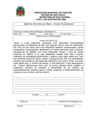 PREFEITURA MUNICIPAL DE CUBATÃO
ESTADO DE SÃO PAULO
SECRETARIA DE EDUCACIONAL
U.M.E. LUIZ GUSTAVO DE LIMA

Relatório Descritivo do Aluno – Ensino Fundamental
Professora: Edilania Maria Rodrigues BatalhaPereira
Série: 1B
Manhã
Ano: 2012
Nº de Faltas ____
PARECER DA PROFESSORA
PARECER DOS PAIS
Aluno é muito esforçado, apresenta uma dificuldade fonoaudiologia
denominada de defluência da fala, que segundo retorno está em tratamento.
No inicio do ano letivo teve uma frequência bastante comprometida, sendo
necessárias compensações. Apresentou um desenvolvimento lento e gradual,
apropriou-se do alfabeto com muita dificuldade, atingiu o nível de escrita
referente ao Silábico 4 ou seja estabelece relação entre fala e escrita,
utilizando as consoantes pertencentes à palavra, para cada sílaba oral. Tem
um excelente raciocínio lógico, realiza a sequencia até 100 com propriedade.
Embora sua frequência não esteja tão deficitária como antes ainda é preciso
estar atento pois a mesma não atingiu o nível ideal para o bom desempenho
da criança. Relaciona-se bem com as outras crianças sendo solidário e
respeitoso. Gostaria de ressaltar a necessidade de um trabalho de
acompanhamento individual para o melhor progresso e Desenvolvimento da
criança em seu nível de escrita e leitura.
______________________________________________________________________
______________________________________________________________________
______________________________________________________________________
______________________________________________________________________
______________________________________________________________________
______________________________________________________________________

Cubatão, ______ de__________ de 2012.
_______________________________
Professora
_______________________________
Diretor

__________________________________
Coordenado (a) Pedagógico (a)
__________________________________
Responsável

 