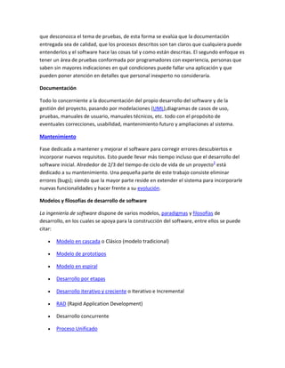 que desconozca el tema de pruebas, de esta forma se evalúa que la documentación
entregada sea de calidad, que los procesos descritos son tan claros que cualquiera puede
entenderlos y el software hace las cosas tal y como están descritas. El segundo enfoque es
tener un área de pruebas conformada por programadores con experiencia, personas que
saben sin mayores indicaciones en qué condiciones puede fallar una aplicación y que
pueden poner atención en detalles que personal inexperto no consideraría.
Documentación
Todo lo concerniente a la documentación del propio desarrollo del software y de la
gestión del proyecto, pasando por modelaciones (UML),diagramas de casos de uso,
pruebas, manuales de usuario, manuales técnicos, etc. todo con el propósito de
eventuales correcciones, usabilidad, mantenimiento futuro y ampliaciones al sistema.
Mantenimiento
Fase dedicada a mantener y mejorar el software para corregir errores descubiertos e
incorporar nuevos requisitos. Esto puede llevar más tiempo incluso que el desarrollo del
software inicial. Alrededor de 2/3 del tiempo de ciclo de vida de un proyecto2 está
dedicado a su mantenimiento. Una pequeña parte de este trabajo consiste eliminar
errores (bugs); siendo que la mayor parte reside en extender el sistema para incorporarle
nuevas funcionalidades y hacer frente a su evolución.
Modelos y filosofías de desarrollo de software
La ingeniería de software dispone de varios modelos, paradigmas y filosofías de
desarrollo, en los cuales se apoya para la construcción del software, entre ellos se puede
citar:
Modelo en cascada o Clásico (modelo tradicional)
Modelo de prototipos
Modelo en espiral
Desarrollo por etapas
Desarrollo iterativo y creciente o Iterativo e Incremental
RAD (Rapid Application Development)
Desarrollo concurrente
Proceso Unificado

 