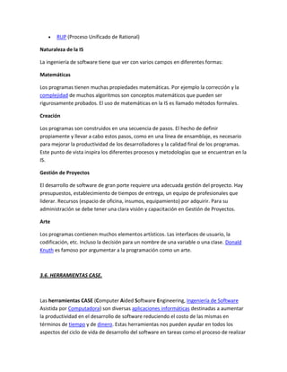 RUP (Proceso Unificado de Rational)
Naturaleza de la IS
La ingeniería de software tiene que ver con varios campos en diferentes formas:
Matemáticas
Los programas tienen muchas propiedades matemáticas. Por ejemplo la corrección y la
complejidad de muchos algoritmos son conceptos matemáticos que pueden ser
rigurosamente probados. El uso de matemáticas en la IS es llamado métodos formales.
Creación
Los programas son construidos en una secuencia de pasos. El hecho de definir
propiamente y llevar a cabo estos pasos, como en una línea de ensamblaje, es necesario
para mejorar la productividad de los desarrolladores y la calidad final de los programas.
Este punto de vista inspira los diferentes procesos y metodologías que se encuentran en la
IS.
Gestión de Proyectos
El desarrollo de software de gran porte requiere una adecuada gestión del proyecto. Hay
presupuestos, establecimiento de tiempos de entrega, un equipo de profesionales que
liderar. Recursos (espacio de oficina, insumos, equipamiento) por adquirir. Para su
administración se debe tener una clara visión y capacitación en Gestión de Proyectos.
Arte
Los programas contienen muchos elementos artísticos. Las interfaces de usuario, la
codificación, etc. Incluso la decisión para un nombre de una variable o una clase. Donald
Knuth es famoso por argumentar a la programación como un arte.

3.6. HERRAMIENTAS CASE.

Las herramientas CASE (Computer Aided Software Engineering, Ingeniería de Software
Asistida por Computadora) son diversas aplicaciones informáticas destinadas a aumentar
la productividad en el desarrollo de software reduciendo el costo de las mismas en
términos de tiempo y de dinero. Estas herramientas nos pueden ayudar en todos los
aspectos del ciclo de vida de desarrollo del software en tareas como el proceso de realizar

 