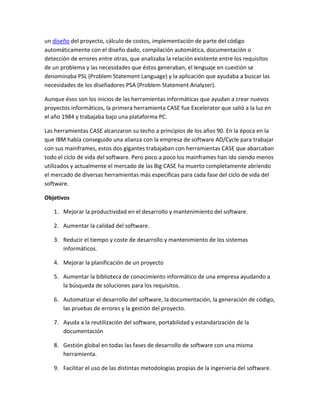 un diseño del proyecto, cálculo de costos, implementación de parte del código
automáticamente con el diseño dado, compilación automática, documentación o
detección de errores entre otras, que analizaba la relación existente entre los requisitos
de un problema y las necesidades que éstos generaban, el lenguaje en cuestión se
denominaba PSL (Problem Statement Language) y la aplicación que ayudaba a buscar las
necesidades de los diseñadores PSA (Problem Statement Analyzer).
Aunque ésos son los inicios de las herramientas informáticas que ayudan a crear nuevos
proyectos informáticos, la primera herramienta CASE fue Excelerator que salió a la luz en
el año 1984 y trabajaba bajo una plataforma PC.
Las herramientas CASE alcanzaron su techo a principios de los años 90. En la época en la
que IBM había conseguido una alianza con la empresa de software AD/Cycle para trabajar
con sus mainframes, estos dos gigantes trabajaban con herramientas CASE que abarcaban
todo el ciclo de vida del software. Pero poco a poco los mainframes han ido siendo menos
utilizados y actualmente el mercado de las Big CASE ha muerto completamente abriendo
el mercado de diversas herramientas más específicas para cada fase del ciclo de vida del
software.
Objetivos
1. Mejorar la productividad en el desarrollo y mantenimiento del software.
2. Aumentar la calidad del software.
3. Reducir el tiempo y coste de desarrollo y mantenimiento de los sistemas
informáticos.
4. Mejorar la planificación de un proyecto
5. Aumentar la biblioteca de conocimiento informático de una empresa ayudando a
la búsqueda de soluciones para los requisitos.
6. Automatizar el desarrollo del software, la documentación, la generación de código,
las pruebas de errores y la gestión del proyecto.
7. Ayuda a la reutilización del software, portabilidad y estandarización de la
documentación
8. Gestión global en todas las fases de desarrollo de software con una misma
herramienta.
9. Facilitar el uso de las distintas metodologías propias de la ingeniería del software.

 