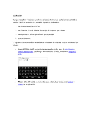 Clasificación
Aunque no es fácil y no existe una forma única de clasificarlas, las herramientas CASE se
pueden clasificar teniendo en cuenta los siguientes parámetros:
1. Las plataformas que soportan.
2. Las fases del ciclo de vida del desarrollo de sistemas que cubren.
3. La arquitectura de las aplicaciones que producen.
4. Su funcionalidad.
La siguiente clasificación es la más habitual basada en las fases del ciclo de desarrollo que
cubren:
Upper CASE (U-CASE), herramientas que ayudan en las fases de planificación,
análisis de requisitos y estrategia del desarrollo, usando, entre otros diagramas
UML.

Middle CASE (M-CASE), herramientas para automatizar tareas en el análisis y
diseño de la aplicación.

 