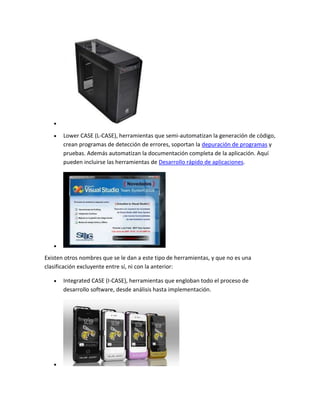Lower CASE (L-CASE), herramientas que semi-automatizan la generación de código,
crean programas de detección de errores, soportan la depuración de programas y
pruebas. Además automatizan la documentación completa de la aplicación. Aquí
pueden incluirse las herramientas de Desarrollo rápido de aplicaciones.

Existen otros nombres que se le dan a este tipo de herramientas, y que no es una
clasificación excluyente entre sí, ni con la anterior:
Integrated CASE (I-CASE), herramientas que engloban todo el proceso de
desarrollo software, desde análisis hasta implementación.

 