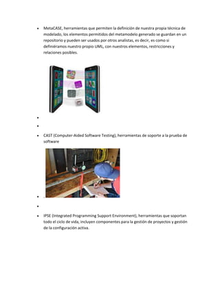 MetaCASE, herramientas que permiten la definición de nuestra propia técnica de
modelado, los elementos permitidos del metamodelo generado se guardan en un
repositorio y pueden ser usados por otros analistas, es decir, es como si
definiéramos nuestro propio UML, con nuestros elementos, restricciones y
relaciones posibles.

CAST (Computer-Aided Software Testing), herramientas de soporte a la prueba de
software

.

IPSE (Integrated Programming Support Environment), herramientas que soportan
todo el ciclo de vida, incluyen componentes para la gestión de proyectos y gestión
de la configuración activa.

 