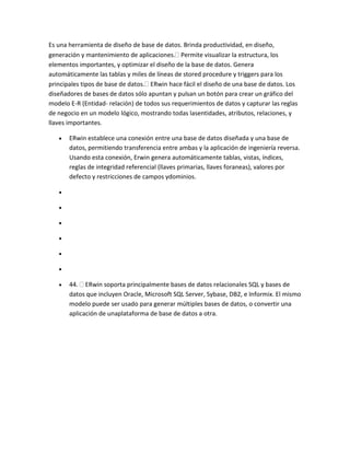Es una herramienta de diseño de base de datos. Brinda productividad, en diseño,
generación y mantenimiento de aplicaciones. Permite visualizar la estructura, los
elementos importantes, y optimizar el diseño de la base de datos. Genera
automáticamente las tablas y miles de líneas de stored procedure y triggers para los
principales tipos de base de datos. ERwin hace fácil el diseño de una base de datos. Los
diseñadores de bases de datos sólo apuntan y pulsan un botón para crear un gráfico del
modelo E-R (Entidad- relación) de todos sus requerimientos de datos y capturar las reglas
de negocio en un modelo lógico, mostrando todas lasentidades, atributos, relaciones, y
llaves importantes.
ERwin establece una conexión entre una base de datos diseñada y una base de
datos, permitiendo transferencia entre ambas y la aplicación de ingeniería reversa.
Usando esta conexión, Erwin genera automáticamente tablas, vistas, índices,
reglas de integridad referencial (llaves primarias, llaves foraneas), valores por
defecto y restricciones de campos ydominios.

44. ERwin soporta principalmente bases de datos relacionales SQL y bases de
datos que incluyen Oracle, Microsoft SQL Server, Sybase, DB2, e Informix. El mismo
modelo puede ser usado para generar múltiples bases de datos, o convertir una
aplicación de unaplataforma de base de datos a otra.

 