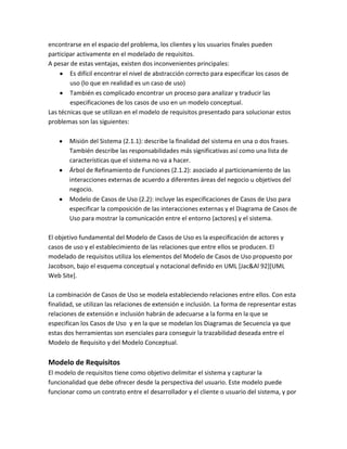 encontrarse en el espacio del problema, los clientes y los usuarios finales pueden
participar activamente en el modelado de requisitos.
A pesar de estas ventajas, existen dos inconvenientes principales:
Es difícil encontrar el nivel de abstracción correcto para especificar los casos de
uso (lo que en realidad es un caso de uso)
También es complicado encontrar un proceso para analizar y traducir las
especificaciones de los casos de uso en un modelo conceptual.
Las técnicas que se utilizan en el modelo de requisitos presentado para solucionar estos
problemas son las siguientes:
Misión del Sistema (2.1.1): describe la finalidad del sistema en una o dos frases.
También describe las responsabilidades más significativas así como una lista de
características que el sistema no va a hacer.
Árbol de Refinamiento de Funciones (2.1.2): asociado al particionamiento de las
interacciones externas de acuerdo a diferentes áreas del negocio u objetivos del
negocio.
Modelo de Casos de Uso (2.2): incluye las especificaciones de Casos de Uso para
especificar la composición de las interacciones externas y el Diagrama de Casos de
Uso para mostrar la comunicación entre el entorno (actores) y el sistema.
El objetivo fundamental del Modelo de Casos de Uso es la especificación de actores y
casos de uso y el establecimiento de las relaciones que entre ellos se producen. El
modelado de requisitos utiliza los elementos del Modelo de Casos de Uso propuesto por
Jacobson, bajo el esquema conceptual y notacional definido en UML [Jac&Al 92][UML
Web Site].
La combinación de Casos de Uso se modela estableciendo relaciones entre ellos. Con esta
finalidad, se utilizan las relaciones de extensión e inclusión. La forma de representar estas
relaciones de extensión e inclusión habrán de adecuarse a la forma en la que se
especifican los Casos de Uso y en la que se modelan los Diagramas de Secuencia ya que
estas dos herramientas son esenciales para conseguir la trazabilidad deseada entre el
Modelo de Requisito y del Modelo Conceptual.

Modelo de Requisitos
El modelo de requisitos tiene como objetivo delimitar el sistema y capturar la
funcionalidad que debe ofrecer desde la perspectiva del usuario. Este modelo puede
funcionar como un contrato entre el desarrollador y el cliente o usuario del sistema, y por

 
