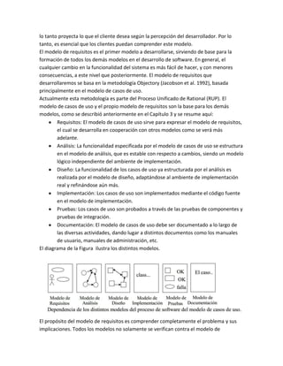 lo tanto proyecta lo que el cliente desea según la percepción del desarrollador. Por lo
tanto, es esencial que los clientes puedan comprender este modelo.
El modelo de requisitos es el primer modelo a desarrollarse, sirviendo de base para la
formación de todos los demás modelos en el desarrollo de software. En general, el
cualquier cambio en la funcionalidad del sistema es más fácil de hacer, y con menores
consecuencias, a este nivel que posteriormente. El modelo de requisitos que
desarrollaremos se basa en la metodología Objectory (Jacobson et al. 1992), basada
principalmente en el modelo de casos de uso.
Actualmente esta metodología es parte del Proceso Unificado de Rational (RUP). El
modelo de casos de uso y el propio modelo de requisitos son la base para los demás
modelos, como se describió anteriormente en el Capítulo 3 y se resume aquí:
Requisitos: El modelo de casos de uso sirve para expresar el modelo de requisitos,
el cual se desarrolla en cooperación con otros modelos como se verá más
adelante.
Análisis: La funcionalidad especificada por el modelo de casos de uso se estructura
en el modelo de análisis, que es estable con respecto a cambios, siendo un modelo
lógico independiente del ambiente de implementación.
Diseño: La funcionalidad de los casos de uso ya estructurada por el análisis es
realizada por el modelo de diseño, adaptándose al ambiente de implementación
real y refinándose aún más.
Implementación: Los casos de uso son implementados mediante el código fuente
en el modelo de implementación.
Pruebas: Los casos de uso son probados a través de las pruebas de componentes y
pruebas de integración.
Documentación: El modelo de casos de uso debe ser documentado a lo largo de
las diversas actividades, dando lugar a distintos documentos como los manuales
de usuario, manuales de administración, etc.
El diagrama de la Figura ilustra los distintos modelos.

El propósito del modelo de requisitos es comprender completamente el problema y sus
implicaciones. Todos los modelos no solamente se verifican contra el modelo de

 