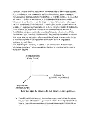 requisitos, sino que también se desarrollan directamente de él. El modelo de requisitos
sirve también como base para el desarrollo de las instrucciones operacionales y los
manuales ya que todo lo que el sistema deba hacer se describe aquí desde la perspectiva
del usuario. El modelo de requisitos no es un proceso mecánico, el analista debe
interactuar constantemente con el cliente para completar la información faltante, y así
clarificar ambigüedades e inconsistencias. El analista debe separar entre los requisitos
verdaderos y las decisiones relacionadas con el diseño e implementación. Se debe indicar
cuales aspectos son obligatorios y cuales son opcionales para evitar restringir la
flexibilidad de la implementación. Durante el diseño se debe extender el modelo de
requisitos con especificaciones de rendimiento y protocolos de interacción con sistemas
externos, al igual que provisiones sobre modularidad y futuras extensiones. En ciertas
ocasiones ya se puede incluir aspectos de diseño, como el uso de lenguajes de
programación particulares.
En la metodología de Objectory, el modelo de requisitos consiste de tres modelos
principales, visualmente representado por un diagrama de tres dimensiones como se
muestra en la Figura.

El modelo de comportamiento, basado directamente en el modelo de casos de
uso, especifica la funcionalidad que ofrece el sistema desde el punto de vista del
usuario. Este modelo utiliza dos conceptos claves: actores para representar los

 