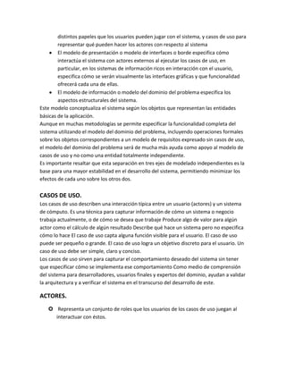 distintos papeles que los usuarios pueden jugar con el sistema, y casos de uso para
representar qué pueden hacer los actores con respecto al sistema
El modelo de presentación o modelo de interfaces o borde especifica cómo
interactúa el sistema con actores externos al ejecutar los casos de uso, en
particular, en los sistemas de información ricos en interacción con el usuario,
especifica cómo se verán visualmente las interfaces gráficas y que funcionalidad
ofrecerá cada una de ellas.
El modelo de información o modelo del dominio del problema especifica los
aspectos estructurales del sistema.
Este modelo conceptualiza el sistema según los objetos que representan las entidades
básicas de la aplicación.
Aunque en muchas metodologías se permite especificar la funcionalidad completa del
sistema utilizando el modelo del dominio del problema, incluyendo operaciones formales
sobre los objetos correspondientes a un modelo de requisitos expresado sin casos de uso,
el modelo del dominio del problema será de mucha más ayuda como apoyo al modelo de
casos de uso y no como una entidad totalmente independiente.
Es importante resaltar que esta separación en tres ejes de modelado independientes es la
base para una mayor estabilidad en el desarrollo del sistema, permitiendo minimizar los
efectos de cada uno sobre los otros dos.

CASOS DE USO.
Los casos de uso describen una interacción típica entre un usuario (actores) y un sistema
de cómputo. Es una técnica para capturar información de cómo un sistema o negocio
trabaja actualmente, o de cómo se desea que trabaje Produce algo de valor para algún
actor como el cálculo de algún resultado Describe qué hace un sistema pero no especifica
cómo lo hace El caso de uso capta alguna función visible para el usuario. El caso de uso
puede ser pequeño o grande. El caso de uso logra un objetivo discreto para el usuario. Un
caso de uso debe ser simple, claro y conciso.
Los casos de uso sirven para capturar el comportamiento deseado del sistema sin tener
que especificar cómo se implementa ese comportamiento Como medio de comprensión
del sistema para desarrolladores, usuarios finales y expertos del dominio, ayudan a validar
la arquitectura y a verificar el sistema en el transcurso del desarrollo de este.

ACTORES.
 Representa un conjunto de roles que los usuarios de los casos de uso juegan al
interactuar con éstos.

 