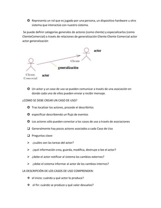  Representa un rol que es jugado por una persona, un dispositivo hardware u otro
sistema que interactúe con nuestro sistema.
Se puede definir categorías generales de actores (como cliente) y especializarlos (como
ClienteComercial) a través de relaciones de generalización Cliente Cliente Comercial actor
actor generalización

 Un actor y un caso de uso se pueden comunicar a través de una asociación en
donde cada uno de ellos pueden enviar y recibir mensaje.
¿COMO SE DEBE CREAR UN CASO DE USO?
 Tras localizar los actores, procede el describirlos
 especificar describiendo un flujo de eventos
 Los actores sólo pueden conectar a los casos de uso a través de asociaciones
 Generalmente hay pocos actores asociados a cada Caso de Uso
 Preguntas clave:
 ¿cuáles son las tareas del actor?
 ¿qué información crea, guarda, modifica, destruye o lee el actor?
 ¿debe el actor notificar al sistema los cambios externos?
 ¿debe el sistema informar al actor de los cambios internos?
LA DESCRIPCIÓN DE LOS CASOS DE USO COMPRENDEN:
 el inicio: cuándo y qué actor lo produce?
 el fin: cuándo se produce y qué valor devuelve?

 