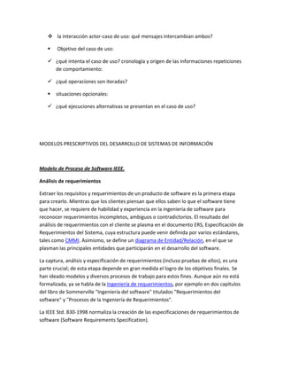 la interacción actor-caso de uso: qué mensajes intercambian ambos?


Objetivo del caso de uso:

 ¿qué intenta el caso de uso? cronología y origen de las informaciones repeticiones
de comportamiento:
 ¿qué operaciones son iteradas?


situaciones opcionales:

 ¿qué ejecuciones alternativas se presentan en el caso de uso?

MODELOS PRESCRIPTIVOS DEL DESARROLLO DE SISTEMAS DE INFORMACIÓN

Modelo de Proceso de Software IEEE.
Análisis de requerimientos
Extraer los requisitos y requerimientos de un producto de software es la primera etapa
para crearlo. Mientras que los clientes piensan que ellos saben lo que el software tiene
que hacer, se requiere de habilidad y experiencia en la ingeniería de software para
reconocer requerimientos incompletos, ambiguos o contradictorios. El resultado del
análisis de requerimientos con el cliente se plasma en el documento ERS, Especificación de
Requerimientos del Sistema, cuya estructura puede venir definida por varios estándares,
tales como CMMI. Asimismo, se define un diagrama de Entidad/Relación, en el que se
plasman las principales entidades que participarán en el desarrollo del software.
La captura, análisis y especificación de requerimientos (incluso pruebas de ellos), es una
parte crucial; de esta etapa depende en gran medida el logro de los objetivos finales. Se
han ideado modelos y diversos procesos de trabajo para estos fines. Aunque aún no está
formalizada, ya se habla de la Ingeniería de requerimientos, por ejemplo en dos capítulos
del libro de Sommerville "Ingeniería del software" titulados "Requerimientos del
software" y "Procesos de la Ingeniería de Requerimientos".
La IEEE Std. 830-1998 normaliza la creación de las especificaciones de requerimientos de
software (Software Requirements Specification).

 