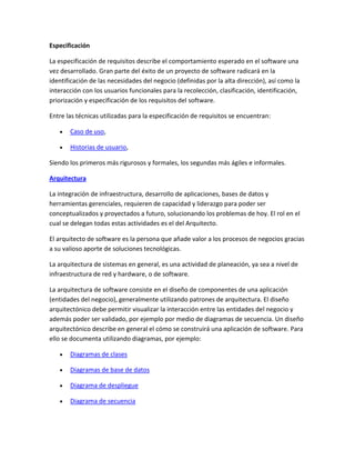 Especificación
La especificación de requisitos describe el comportamiento esperado en el software una
vez desarrollado. Gran parte del éxito de un proyecto de software radicará en la
identificación de las necesidades del negocio (definidas por la alta dirección), así como la
interacción con los usuarios funcionales para la recolección, clasificación, identificación,
priorización y especificación de los requisitos del software.
Entre las técnicas utilizadas para la especificación de requisitos se encuentran:
Caso de uso,
Historias de usuario,
Siendo los primeros más rigurosos y formales, los segundas más ágiles e informales.
Arquitectura
La integración de infraestructura, desarrollo de aplicaciones, bases de datos y
herramientas gerenciales, requieren de capacidad y liderazgo para poder ser
conceptualizados y proyectados a futuro, solucionando los problemas de hoy. El rol en el
cual se delegan todas estas actividades es el del Arquitecto.
El arquitecto de software es la persona que añade valor a los procesos de negocios gracias
a su valioso aporte de soluciones tecnológicas.
La arquitectura de sistemas en general, es una actividad de planeación, ya sea a nivel de
infraestructura de red y hardware, o de software.
La arquitectura de software consiste en el diseño de componentes de una aplicación
(entidades del negocio), generalmente utilizando patrones de arquitectura. El diseño
arquitectónico debe permitir visualizar la interacción entre las entidades del negocio y
además poder ser validado, por ejemplo por medio de diagramas de secuencia. Un diseño
arquitectónico describe en general el cómo se construirá una aplicación de software. Para
ello se documenta utilizando diagramas, por ejemplo:
Diagramas de clases
Diagramas de base de datos
Diagrama de despliegue
Diagrama de secuencia

 