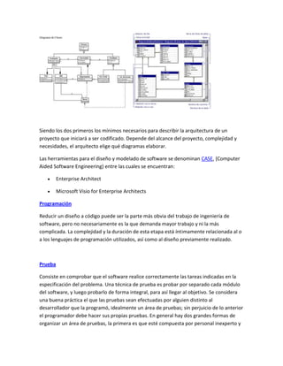 Siendo los dos primeros los mínimos necesarios para describir la arquitectura de un
proyecto que iniciará a ser codificado. Depende del alcance del proyecto, complejidad y
necesidades, el arquitecto elige qué diagramas elaborar.
Las herramientas para el diseño y modelado de software se denominan CASE, (Computer
Aided Software Engineering) entre las cuales se encuentran:
Enterprise Architect
Microsoft Visio for Enterprise Architects
Programación
Reducir un diseño a código puede ser la parte más obvia del trabajo de ingeniería de
software, pero no necesariamente es la que demanda mayor trabajo y ni la más
complicada. La complejidad y la duración de esta etapa está íntimamente relacionada al o
a los lenguajes de programación utilizados, así como al diseño previamente realizado.

Prueba
Consiste en comprobar que el software realice correctamente las tareas indicadas en la
especificación del problema. Una técnica de prueba es probar por separado cada módulo
del software, y luego probarlo de forma integral, para así llegar al objetivo. Se considera
una buena práctica el que las pruebas sean efectuadas por alguien distinto al
desarrollador que la programó, idealmente un área de pruebas; sin perjuicio de lo anterior
el programador debe hacer sus propias pruebas. En general hay dos grandes formas de
organizar un área de pruebas, la primera es que esté compuesta por personal inexperto y

 