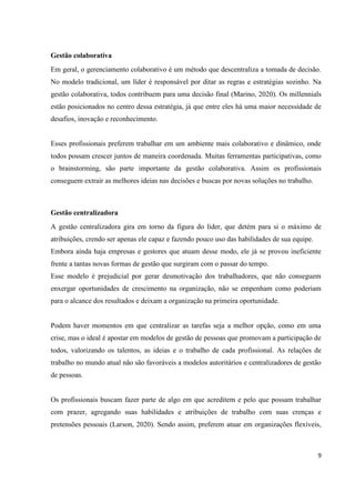 9
Gestão colaborativa
Em geral, o gerenciamento colaborativo é um método que descentraliza a tomada de decisão.
No modelo tradicional, um líder é responsável por ditar as regras e estratégias sozinho. Na
gestão colaborativa, todos contribuem para uma decisão final (Marino, 2020). Os millennials
estão posicionados no centro dessa estratégia, já que entre eles há uma maior necessidade de
desafios, inovação e reconhecimento.
Esses profissionais preferem trabalhar em um ambiente mais colaborativo e dinâmico, onde
todos possam crescer juntos de maneira coordenada. Muitas ferramentas participativas, como
o brainstorming, são parte importante da gestão colaborativa. Assim os profissionais
conseguem extrair as melhores ideias nas decisões e buscas por novas soluções no trabalho.
Gestão centralizadora
A gestão centralizadora gira em torno da figura do líder, que detém para si o máximo de
atribuições, crendo ser apenas ele capaz e fazendo pouco uso das habilidades de sua equipe.
Embora ainda haja empresas e gestores que atuam desse modo, ele já se provou ineficiente
frente a tantas novas formas de gestão que surgiram com o passar do tempo.
Esse modelo é prejudicial por gerar desmotivação dos trabalhadores, que não conseguem
enxergar oportunidades de crescimento na organização, não se empenham como poderiam
para o alcance dos resultados e deixam a organização na primeira oportunidade.
Podem haver momentos em que centralizar as tarefas seja a melhor opção, como em uma
crise, mas o ideal é apostar em modelos de gestão de pessoas que promovam a participação de
todos, valorizando os talentos, as ideias e o trabalho de cada profissional. As relações de
trabalho no mundo atual não são favoráveis a modelos autoritários e centralizadores de gestão
de pessoas.
Os profissionais buscam fazer parte de algo em que acreditem e pelo que possam trabalhar
com prazer, agregando suas habilidades e atribuições de trabalho com suas crenças e
pretensões pessoais (Larson, 2020). Sendo assim, preferem atuar em organizações flexíveis,
 