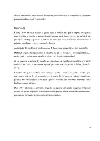 10
abertas e inovadoras, onde possam desenvolver suas habilidades e competências e cooperar
para uma mudança positiva no mundo.
Importância
Coelho (2020) descreve modelo de gestão como a maneira pela qual a empresa se organiza
para gerenciar e orientar o comportamento humano no trabalho, através da definição de
princípios, estratégias, políticas e práticas por meio dos quais implementa procedimentos e
orienta a atuação dos gestores e seus subordinados.
A adaptação dos modelos de gestão depende de fatores internos e externos às organizações.
Destacam-se como fatores internos, o produto e/ou serviço oferecido, a tecnologia adotada, a
estratégia de organização do trabalho, a cultura e a estrutura organizacional.
Já os externos, a cultura de trabalho da sociedade, sua legislação trabalhista e o papel
conferido ao Estado e aos demais agentes que atuam nas relações de trabalho. (Azavedo,
2014)
É fundamental que as medidas e características quanto ao modelo de gestão adotado sejam
coerentes às ações e decisões tomadas pela organização, de modo que não se contradigam,
podendo ter consequências desastrosas quando aplicadas em contextos diferentes, tanto
históricos quanto setoriais.
Dias (2017) classifica as correntes de gestão de pessoas em quatro categorias principais:
modelo de gestão de pessoas como departamento pessoal, como gestão do comportamento,
como gestão estratégica e como gestão por competências.
 