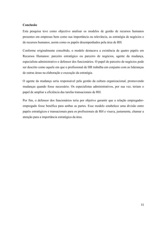 11
Conclusão
Esta pesquisa teve como objectivo analisar os modelos de gestão de recursos humanos
presentes em empresas bem como sua importância ou relevância, as estratégia de negócios e
de recursos humanos, assim como os papéis desempenhados pela área de RH.
Conforme originalmente concebido, o modelo destacava a existência de quatro papéis em
Recursos Humanos: parceiro estratégico ou parceiro de negócios, agente da mudança,
especialista administrativo e defensor dos funcionários. O papel de parceiro de negócios pode
ser descrito como aquele em que o profissional de HR trabalha em conjunto com as lideranças
de outras áreas na elaboração e execução da estratégia.
O agente da mudança seria responsável pela gestão da cultura organizacional, promovendo
mudanças quando fosse necessário. Os especialistas administrativos, por sua vez, teriam o
papel de ampliar a eficiência das tarefas transacionais de RH.
Por fim, o defensor dos funcionários teria por objetivo garantir que a relação empregador-
empregado fosse benéfica para ambas as partes. Esse modelo estabelece uma divisão entre
papéis estratégicos e transacionais para os profissionais de RH e visava, justamente, chamar a
atenção para a importância estratégica da área.
 