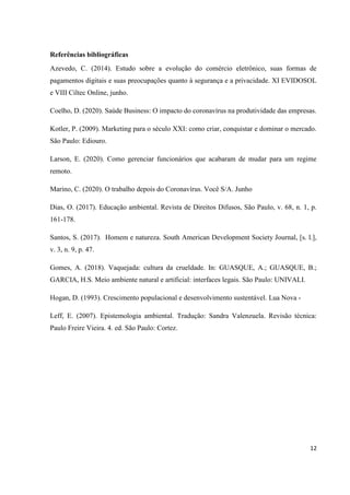 12
Referências bibliográficas
Azevedo, C. (2014). Estudo sobre a evolução do comércio eletrônico, suas formas de
pagamentos digitais e suas preocupações quanto à segurança e a privacidade. XI EVIDOSOL
e VIII Ciltec Online, junho.
Coelho, D. (2020). Saúde Business: O impacto do coronavírus na produtividade das empresas.
Kotler, P. (2009). Marketing para o século XXI: como criar, conquistar e dominar o mercado.
São Paulo: Ediouro.
Larson, E. (2020). Como gerenciar funcionários que acabaram de mudar para um regime
remoto.
Marino, C. (2020). O trabalho depois do Coronavírus. Você S/A. Junho
Dias, O. (2017). Educação ambiental. Revista de Direitos Difusos, São Paulo, v. 68, n. 1, p.
161-178.
Santos, S. (2017). Homem e natureza. South American Development Society Journal, [s. l.],
v. 3, n. 9, p. 47.
Gomes, A. (2018). Vaquejada: cultura da crueldade. In: GUASQUE, A.; GUASQUE, B.;
GARCIA, H.S. Meio ambiente natural e artificial: interfaces legais. São Paulo: UNIVALI.
Hogan, D. (1993). Crescimento populacional e desenvolvimento sustentável. Lua Nova -
Leff, E. (2007). Epistemologia ambiental. Tradução: Sandra Valenzuela. Revisão técnica:
Paulo Freire Vieira. 4. ed. São Paulo: Cortez.
 