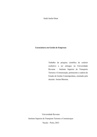 Saide Janfar Omar
Licenciatura em Gestão de Empresas
Trabalho de pesquisa cientifica de carácter
avaliativo a ser entregue na Universidade
Rovuma – Instituto Superior de Transporte
Turismo e Comunicação, pertencente a cadeira de
Estudo de Gestão Contemporânea, orientado pela
docente: Amina Massina.
Universidade Rovuma
Instituto Superior de Transporte Turismo e Comunicaçao
Nacala – Porto, 2023
 