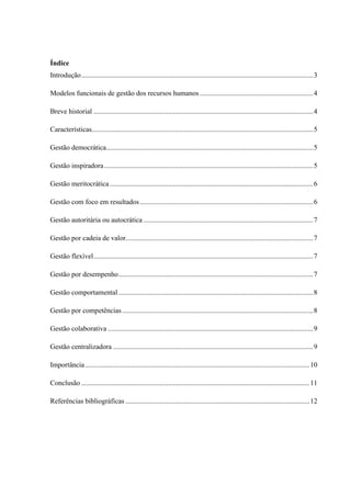 Índice
Introdução...................................................................................................................................3
Modelos funcionais de gestão dos recursos humanos ................................................................4
Breve historial ............................................................................................................................4
Características.............................................................................................................................5
Gestão democrática.....................................................................................................................5
Gestão inspiradora......................................................................................................................5
Gestão meritocrática...................................................................................................................6
Gestão com foco em resultados..................................................................................................6
Gestão autoritária ou autocrática ................................................................................................7
Gestão por cadeia de valor..........................................................................................................7
Gestão flexível............................................................................................................................7
Gestão por desempenho..............................................................................................................7
Gestão comportamental..............................................................................................................8
Gestão por competências............................................................................................................8
Gestão colaborativa ....................................................................................................................9
Gestão centralizadora .................................................................................................................9
Importância...............................................................................................................................10
Conclusão .................................................................................................................................11
Referências bibliográficas ........................................................................................................12
 