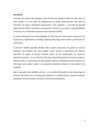 3
Introdução
Ao longo das últimas duas décadas, a área de Recursos Humanos (RH) tem sido cada vez
mais exigida a ter um papel de protagonismo na gestão organizacional. Para além da
realização de rotinas meramente transacionais, como admissão e demissão de pessoal,
pagamento de salários e benefícios, recrutamento e seleção, novos papéis e responsabilidades
começam a ser considerados essenciais aos profissionais de RH.
O grande diferencial viria da possibilidade de fazer parte do seleto grupo responsável por
desenvolver e implementar a estratégia organizacional, lugar antes restrito a profissionais de
outras áreas.
O presente trabalho pretende abordar sobre modelos funcionais de gestão de recursos
humanos. Este trabalho tem como objectivo geral analisar a importância dos modelos
funcionais de gestão de recursos humanos dentro de um aorganização. Os objectivos
específicos centram – se em: discorrer sobre breve historial da gestão dos recursos humanos,
debruçar sobre as características de cada modelo, explicar a importância desses modelos e no
final optar pelo melhor modelo e sua posterior justificativa depois de uma análise bem
detalhada.
Para a realização deste trabalho, utilizou – se a consulta bibliográfica como metodologia de
pesquisa. De acordo com os pressupostos anteriores, o trabalho possui a seguinte estrutura:
introdução, desenvolvimento, conclusão e referências bibliográficas.
 