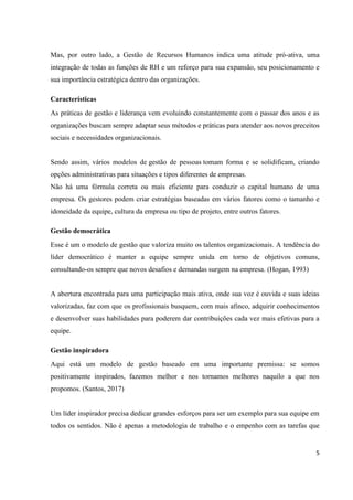 5
Mas, por outro lado, a Gestão de Recursos Humanos indica uma atitude pró-ativa, uma
integração de todas as funções de RH e um reforço para sua expansão, seu posicionamento e
sua importância estratégica dentro das organizações.
Características
As práticas de gestão e liderança vem evoluindo constantemente com o passar dos anos e as
organizações buscam sempre adaptar seus métodos e práticas para atender aos novos preceitos
sociais e necessidades organizacionais.
Sendo assim, vários modelos de gestão de pessoas tomam forma e se solidificam, criando
opções administrativas para situações e tipos diferentes de empresas.
Não há uma fórmula correta ou mais eficiente para conduzir o capital humano de uma
empresa. Os gestores podem criar estratégias baseadas em vários fatores como o tamanho e
idoneidade da equipe, cultura da empresa ou tipo de projeto, entre outros fatores.
Gestão democrática
Esse é um o modelo de gestão que valoriza muito os talentos organizacionais. A tendência do
líder democrático é manter a equipe sempre unida em torno de objetivos comuns,
consultando-os sempre que novos desafios e demandas surgem na empresa. (Hogan, 1993)
A abertura encontrada para uma participação mais ativa, onde sua voz é ouvida e suas ideias
valorizadas, faz com que os profissionais busquem, com mais afinco, adquirir conhecimentos
e desenvolver suas habilidades para poderem dar contribuições cada vez mais efetivas para a
equipe.
Gestão inspiradora
Aqui está um modelo de gestão baseado em uma importante premissa: se somos
positivamente inspirados, fazemos melhor e nos tornamos melhores naquilo a que nos
propomos. (Santos, 2017)
Um líder inspirador precisa dedicar grandes esforços para ser um exemplo para sua equipe em
todos os sentidos. Não é apenas a metodologia de trabalho e o empenho com as tarefas que
 