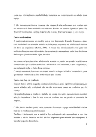 6
conta, mas principalmente, suas habilidades humanas e seu comportamento em relação à sua
equipe.
O líder que consegue inspirar consegue criar equipes de alta performance sem precisar usar
sua autoridade de forma autocrática ou coercitiva. Ele cria em torno de si ponto de apoio e de
desenvolvimento para a equipe e desperta neles o desejo de crescer e seguir os seus passos.
Gestão meritocrática
A meritocracia representa um modelo justo e bem direcionado de gestão de pessoas. Aqui,
cada profissional tem seu valor baseado no esforço que empenha e nos resultados alcançados
em favor da organização (Kotler, 2009). A busca pelo reconhecimento pode gerar um
ambiente altamente competitivo dentro das organizações, demandando muito jogo de cintura
do líder para que os resultados sejam positivos.
No entanto, se bem planejada e administrada, a gestão por mérito traz grandes benefícios aos
colaboradores, que se sentem motivados a desenvolver suas habilidades, e para a organização,
que certamente colhe os frutos desse empenho.
O comportamento do líder deve ser sempre pautado na imparcialidade e transparência, para
que nenhum colaborador se sinta desfavorecido pelo sistema.
Gestão com foco em resultados
Segundo Santos (2017), na gestão com foco em resultados, como o próprio nome já sugere, os
passos trilhados pelo profissional não são tão importantes quanto os resultados que ele
alcança.
Há uma tendência de se fortalecer o trabalho em equipe, pois juntos eles conseguem encontrar
soluções inovadoras e fora de suas zonas de conforto para as questões e demandas da
empresa.
O líder precisa ser claro quanto a seus objetivos e deixar que a equipe tenha liberdade criativa
para que os resultados sejam alcançados.
Também é fundamental que a trajetória dos profissionais seja acompanhada e que eles
recebam o devido feedback ao final de cada empreitada para entender seu desempenho e
trabalhar os pontos de melhoria.
 