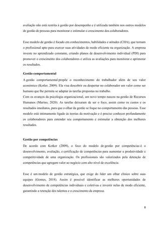 8
avaliação não está restrita à gestão por desempenho e é utilizada também nos outros modelos
de gestão de pessoas para monitorar e estimular o crescimento dos colaboradores.
Esse modelo de gestão é focado em conhecimentos, habilidades e atitudes (CHA), que tornam
o profissional apto para exercer suas atividades de modo eficiente na organização. A empresa
investe no aprendizado constante, criando planos de desenvolvimento individual (PDI) para
promover o crescimento dos colaboradores e utiliza as avaliações para monitorar e aprimorar
os resultados.
Gestão comportamental
A gestão comportamental propõe o reconhecimento do trabalhador além de seu valor
económico (Kotler, 2009). Ela visa descobrir ou despertar no colaborador um valor como ser
humano que lhe permita se adaptar às tarefas propostas no trabalho.
Com os avanços da psicologia organizacional, um novo tempo nasceu na gestão de Recursos
Humanos (Marino, 2020). As tarefas deixaram de ser o foco, assim como os custos e os
resultados imediatos, para que o olhar da gestão se foque no comportamento das pessoas. Esse
modelo está intimamente ligado às teorias da motivação e é preciso conhecer profundamente
os colaboradores para entender seu comportamento e estimular a obtenção dos melhores
resultados.
Gestão por competências
De acordo com Kotker (2009), o foco do modelo de gestão por competências é o
desenvolvimento, avaliação, e certificação de competências para aumentar a produtividade e
competitividade de uma organização. Os profissionais são valorizados pela detenção de
competências que agregam valor ao negócio com alto nível de excelência.
Esse é um modelo de gestão estratégica, que exige do líder um olhar clínico sobre suas
equipes (Gomes, 2018). Assim é possível identificar as melhores oportunidades de
desenvolvimento de competências individuais e coletivas e investir nelas de modo eficiente,
garantindo a retenção dos talentos e o crescimento da empresa.
 