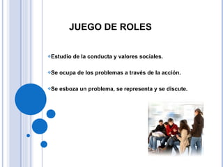 JUEGO DE ROLES Estudio de la conducta y valores sociales. Se ocupa de los problemas a través de la acción. Se esboza un problema, se representa y se discute. 