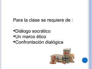 Para la clase se requiere de : Diálogo socrático Un marco ético Confrontación dialógica 