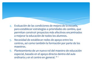 4. Evaluación de las condiciones de mejora de la escuela,
para establecer estrategias o prioridades de cambio, que
permitan construir proyectos más efectivos encaminados
a mejorar la educación de todos los alumnos.
5. Necesidad de establecer redes de apoyo entre los
centros, así como también la formación por parte de los
maestros.
6. Planteamiento de un nuevo rol del maestro de educación
especial, basado en el apoyo directo dentro del aula
ordinaria y en el centro en general. “ 1
 