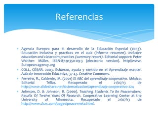 Agencia Europea para el desarrollo de la Educación Especial (2003).
Educación inclusiva y practicas en el aula (informe resumen). Inclusive
education and classroom practices (summary report). Editorial sopport: Peter
Walther- Müller. ISBN-87-91350-09-3 (electronic version). http//www.
European-agency.org
COLL, CÉSAR. 2003. Esfuerzo, ayuda y sentido en el Aprendizaje escolar.
Aula de innovación Educativa, 37-43. Creative Commons.
Ferreiro, R., Calderón, M. (2001) El ABC del aprendizaje cooperativo. México.
Editorial Trillas. Recuperado el 21/07/13 de
http://www.slideshare.net/sistematizacion/aprendizaje-cooperativo-224
Johnson, D. & Johnson, R. (2000). Teaching Students To Be Peacemakers:
Results Of Twelve Years Of Research. Cooperative Learning Center at the
University of Minnesota. Recuperado el 21/07/13 de
http://www.clcrc.com/pages/peace-meta.html.
Referencias
 