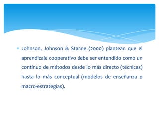 Johnson, Johnson & Stanne (2000) plantean que el
aprendizaje cooperativo debe ser entendido como un
continuo de métodos desde lo más directo (técnicas)
hasta lo más conceptual (modelos de enseñanza o
macro-estrategias).
 