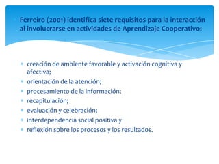 Ferreiro (2001) identifica siete requisitos para la interacción
al involucrarse en actividades de Aprendizaje Cooperativo:
creación de ambiente favorable y activación cognitiva y
afectiva;
orientación de la atención;
procesamiento de la información;
recapitulación;
evaluación y celebración;
interdependencia social positiva y
reflexión sobre los procesos y los resultados.
 