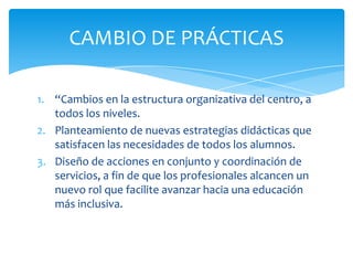 1. “Cambios en la estructura organizativa del centro, a
todos los niveles.
2. Planteamiento de nuevas estrategias didácticas que
satisfacen las necesidades de todos los alumnos.
3. Diseño de acciones en conjunto y coordinación de
servicios, a fin de que los profesionales alcancen un
nuevo rol que facilite avanzar hacia una educación
más inclusiva.
CAMBIO DE PRÁCTICAS
 