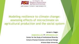 Modeling resilience to climate change: assessing effects of microclimate on agricultural production and the social system 
Jacopo A. Baggio 
jbaggio@asu.edu or jb80it@gmail.com 
Center for the Study of Institutional Diversity 
School of Human Evolution and Social Change 
Arizona State University  