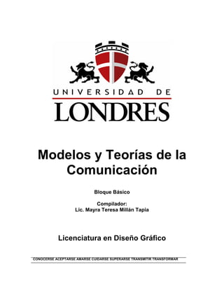 Modelos y Teorías de la
     Comunicación
                            Bloque Básico

                            Compilador:
                   Lic. Mayra Teresa Millán Tapia




           Licenciatura en Diseño Gráfico

CONOCERSE ACEPTARSE AMARSE CUIDARSE SUPERARSE TRANSMITIR TRANSFORMAR
 