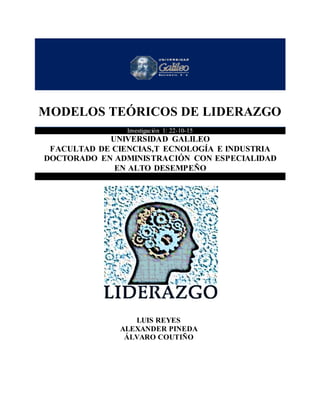 MODELOS TEÓRICOS DE LIDERAZGO
0
MODELOS TEÓRICOS DE LIDERAZGO
Investigación 1: 22-10-15
UNIVERSIDAD GALILEO
FACULTAD DE CIENCIAS,T ECNOLOGÍA E INDUSTRIA
DOCTORADO EN ADMINISTRACIÓN CON ESPECIALIDAD
EN ALTO DESEMPEÑO
LUIS REYES
ALEXANDER PINEDA
ÁLVARO COUTIÑO
 