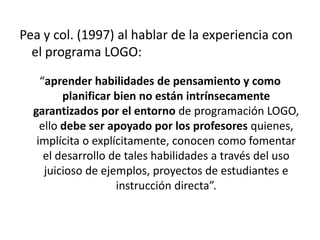Pea y col. (1997) al hablar de la experiencia con
  el programa LOGO:

    “aprender habilidades de pensamiento y como
         planificar bien no están intrínsecamente
  garantizados por el entorno de programación LOGO,
    ello debe ser apoyado por los profesores quienes,
   implícita o explícitamente, conocen como fomentar
     el desarrollo de tales habilidades a través del uso
     juicioso de ejemplos, proyectos de estudiantes e
                    instrucción directa”.
 