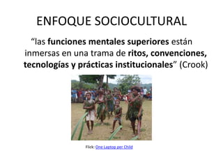 ENFOQUE SOCIOCULTURAL
  “las funciones mentales superiores están
inmersas en una trama de ritos, convenciones,
tecnologías y prácticas institucionales” (Crook)




                Flick: One Laptop per Child
 
