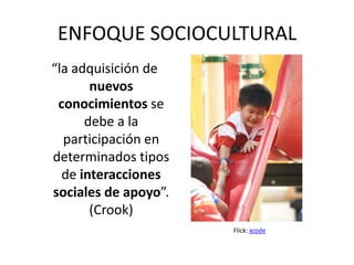 ENFOQUE SOCIOCULTURAL
“la adquisición de
       nuevos
 conocimientos se
      debe a la
  participación en
determinados tipos
  de interacciones
sociales de apoyo”.
       (Crook)
                      Flick: xcode
 