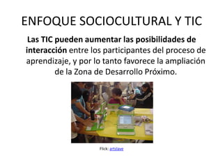 ENFOQUE SOCIOCULTURAL Y TIC
 Las TIC pueden aumentar las posibilidades de
interacción entre los participantes del proceso de
aprendizaje, y por lo tanto favorece la ampliación
         de la Zona de Desarrollo Próximo.




                    Flick: artslave
 