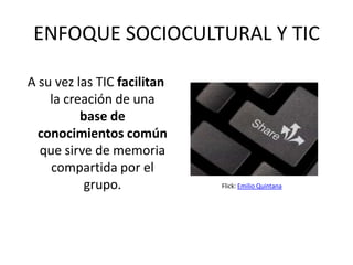 ENFOQUE SOCIOCULTURAL Y TIC

A su vez las TIC facilitan
    la creación de una
          base de
  conocimientos común
  que sirve de memoria
    compartida por el
           grupo.            Flick: Emilio Quintana
 