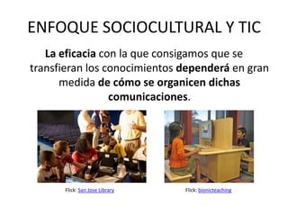 ENFOQUE SOCIOCULTURAL Y TIC
   La eficacia con la que consigamos que se
transfieran los conocimientos dependerá en gran
      medida de cómo se organicen dichas
                 comunicaciones.




      Flick: San Jose Library   Flick: bionicteaching
 