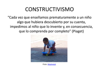 CONSTRUCTIVISMO
“Cada vez que enseñamos prematuramente a un niño
     algo que hubiera descubierto por su cuenta,
 impedimos al niño que lo invente y, en consecuencia,
       que lo comprenda por completo” (Piaget)




                     Flickr: Madmetal
 