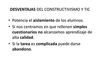 DESVENTAJAS DEL CONSTRUCTIVISMO Y TIC

• Potencia el aislamiento de los alumnos.
• Si nos centramos en que rellenen simples
  cuestionarios no alcanzamos aprendizaje de
  alta calidad.
• Si la tarea es complicada puede darse
  abandono.
 