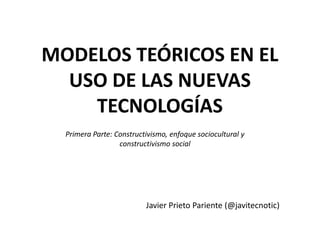 MODELOS TEÓRICOS EN EL
  USO DE LAS NUEVAS
    TECNOLOGÍAS
  Primera Parte: Constructivismo, enfoque sociocultural y
                  constructivismo social




                          Javier Prieto Pariente (@javitecnotic)
 