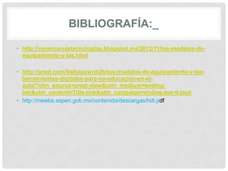 BIBLIOGRAFÍA:_
• http://vanenuevastecnologias.blogspot.mx/2012/11/los-modelos-de-
equipamiento-y-las.html
• http://prezi.com/9a8yiapwnb2b/los-modelos-de-equipamiento-y-las-
herramientas-digitales-para-na-educacion-en-el-
aula/?utm_source=prezi-view&utm_medium=ending-
bar&utm_content=Title-link&utm_campaign=ending-bar-tryout
• http://meeba.sepen.gob.mx/contenido/descargas/hdt.pdf
 